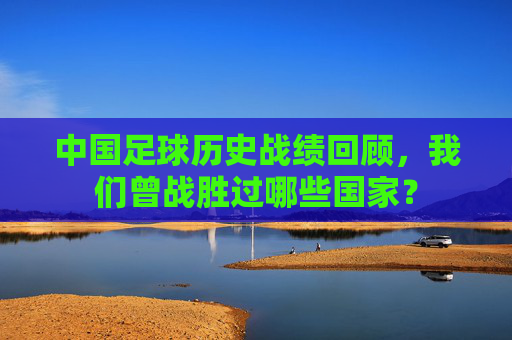 中国足球历史战绩回顾,我们曾战胜过哪些国家?