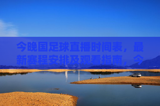 今晚国足球直播时间表，最新赛程安排及观看指南，今晚国足直播最新赛程时间表及观看指南