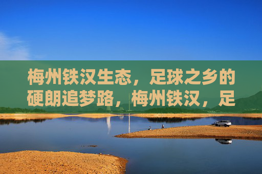 梅州铁汉生态，足球之乡的硬朗追梦路，梅州铁汉，足球之乡的硬朗追梦