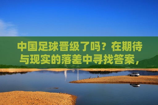 中国足球晋级了吗?在期待与现实的落差中寻找答案,期待与现实的落差,中国足球晋级之问