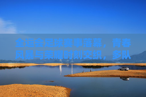 全运会足球赛事落幕，青春风暴与荣耀时刻交织，多队书写新篇，全运会足球落幕，青春风暴交织荣耀，多队书写新篇