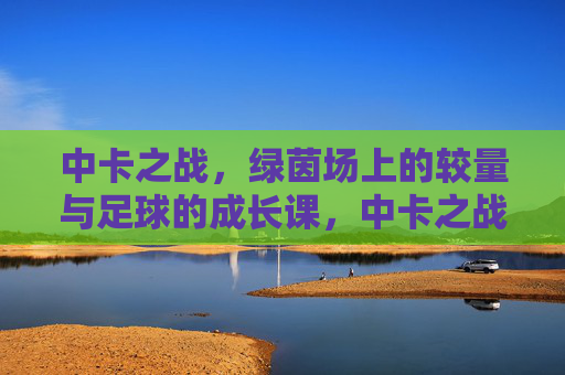 中卡之战,绿茵场上的较量与足球的成长课,中卡之战,绿茵较量与足球成长课