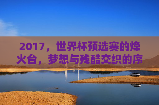 2017，世界杯预选赛的烽火台，梦想与残酷交织的序章，2017世界杯预选赛，梦想与残酷交织的烽火序章