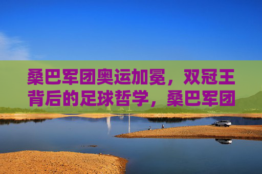 桑巴军团奥运加冕,双冠王背后的足球哲学,桑巴军团奥运加冕,双冠王背后的足球哲学
