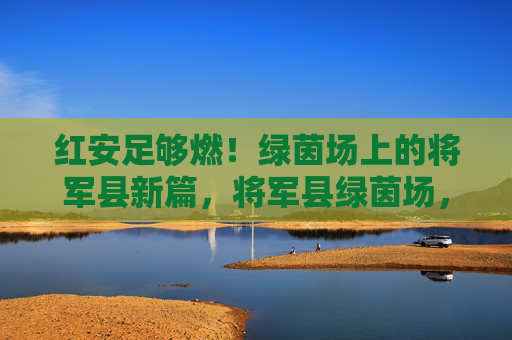 红安足够燃!绿茵场上的将军县新篇,将军县绿茵场,红安燃出新篇