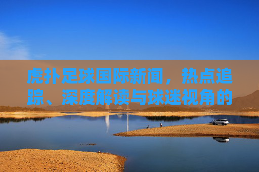 虎扑足球国际新闻,热点追踪、深度解读与球迷视角的三重奏,虎扑足球国际新闻,热点、深度与球迷视角的三重奏