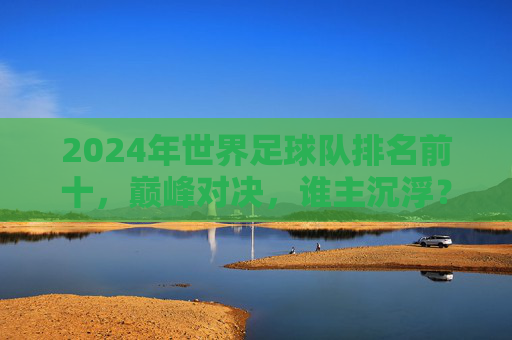 2024年世界足球队排名前十，巅峰对决，谁主沉浮？2024世界足球队前十巅峰对决，谁主沉浮？