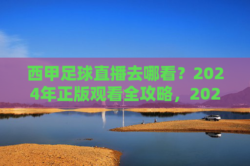 西甲足球直播去哪看?2024年正版观看全攻略,2024年西甲足球直播正版观看全攻略