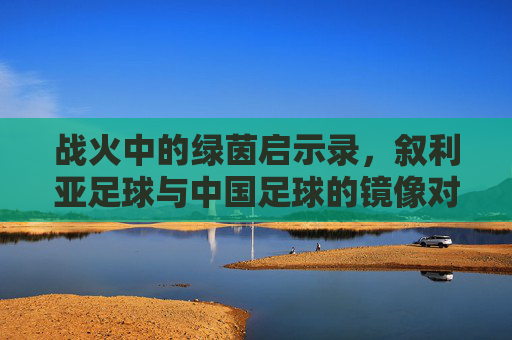 战火中的绿茵启示录,叙利亚足球与中国足球的镜像对话,战火绿茵中的镜像,叙利亚与中国足球启示