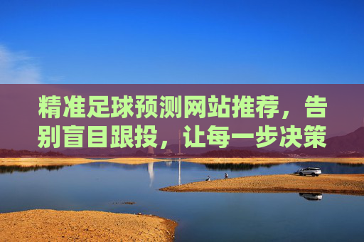 精准足球预测网站推荐,告别盲目跟投,让每一步决策都有据可依,精准足球预测网站推荐,告别盲目跟投,决策有据可依