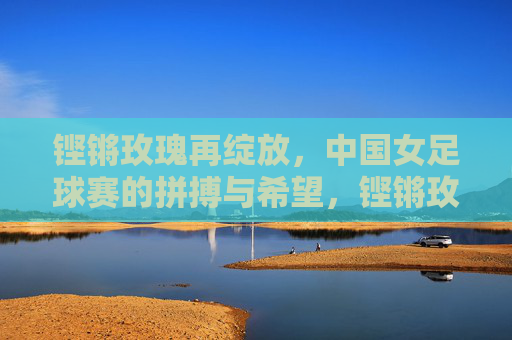 铿锵玫瑰再绽放,中国女足球赛的拼搏与希望,铿锵玫瑰再绽放,中国女足的拼搏与希望