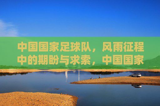 中国国家足球队,风雨征程中的期盼与求索,中国国家足球队,风雨征程中的期盼与求索