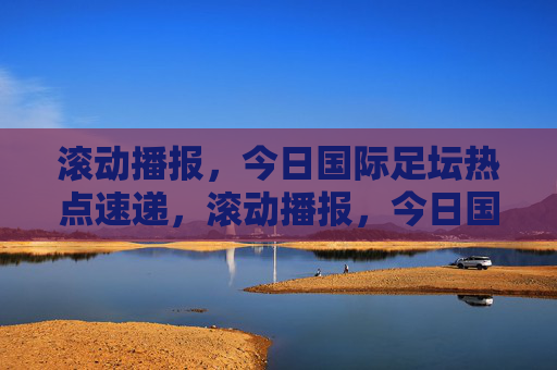 滚动播报,今日国际足坛热点速递,滚动播报,今日国际足坛热点速递