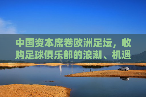 中国资本席卷欧洲足坛,收购足球俱乐部的浪潮、机遇与挑战,中国资本席卷欧洲足坛,收购浪潮的机遇与挑战