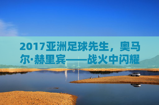 2017亚洲足球先生,奥马尔·赫里宾——战火中闪耀的亚洲之星,2017亚洲足球先生奥马尔·赫里宾,战火中闪耀的亚洲之星