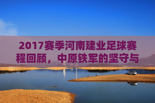 2017赛季河南建业足球赛程回顾,中原铁军的坚守与热血,2017赛季河南建业赛程回顾,中原铁军的坚守与热血