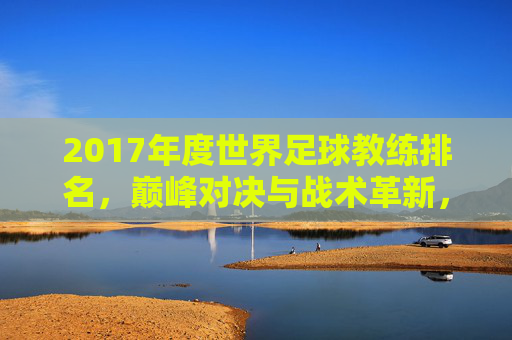 2017年度世界足球教练排名，巅峰对决与战术革新，2017年度世界足球教练排名，巅峰对决与战术革新