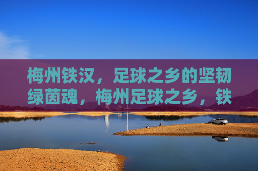 梅州铁汉，足球之乡的坚韧绿茵魂，梅州足球之乡，铁汉铸就坚韧绿茵魂