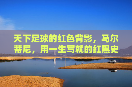 天下足球的红色背影,马尔蒂尼,用一生写就的红黑史诗,马尔蒂尼的红色背影,一生的红黑史诗