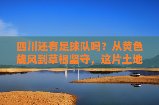 四川还有足球队吗?从黄色旋风到草根坚守,这片土地的足球火种未熄,四川足球,从黄色旋风到草根坚守,火种未熄