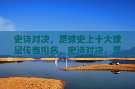 史诗对决,足球史上十大球星传奇排名,史诗对决,足球史上十大球星传奇排名