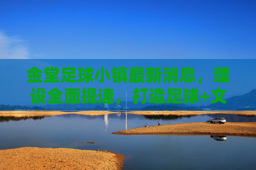 金堂足球小镇最新消息，建设全面提速，打造足球+文旅产业新标杆，金堂足球小镇建设提速 打造足球+文旅产业新标杆