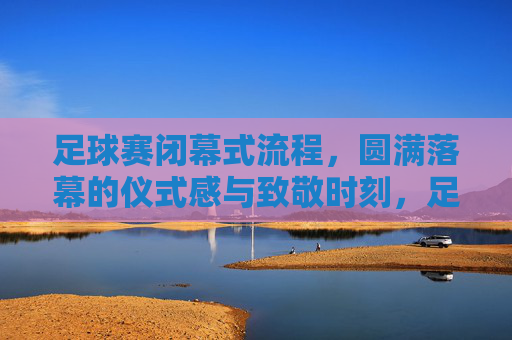 足球赛闭幕式流程,圆满落幕的仪式感与致敬时刻,足球赛闭幕式,圆满落幕的仪式感与致敬时刻