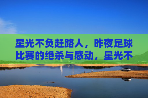 星光不负赶路人，昨夜足球比赛的绝杀与感动，星光不负赶路人，昨夜足球绝杀的感动