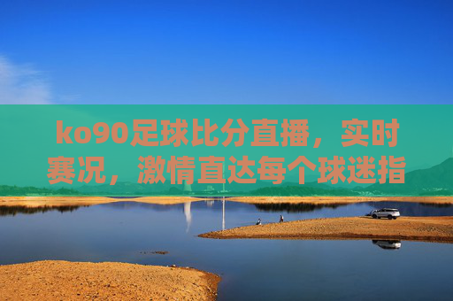 ko90足球比分直播，实时赛况，激情直达每个球迷指尖，ko90足球比分直播，实时赛况激情直达球迷指尖