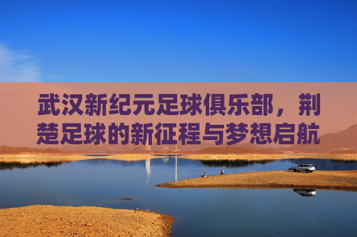 武汉新纪元足球俱乐部，荆楚足球的新征程与梦想启航，武汉新纪元启航，荆楚足球新征程