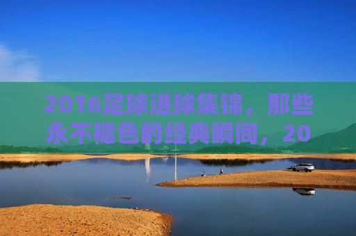 2016足球进球集锦,那些永不褪色的经典瞬间,2016足球进球集锦,永不褪色的经典瞬间