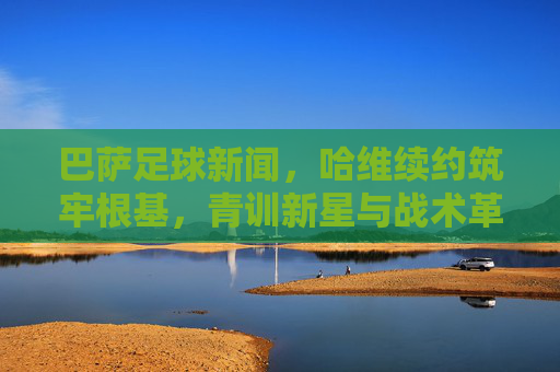 巴萨足球新闻,哈维续约筑牢根基,青训新星与战术革新引领复兴之路,巴萨,哈维续约筑基,青训新星与战术革新引复兴