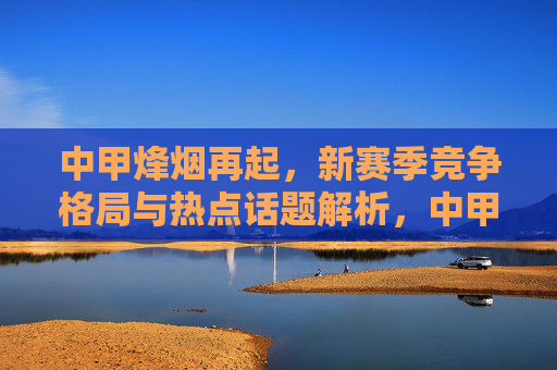 中甲烽烟再起，新赛季竞争格局与热点话题解析，中甲烽烟再起，新赛季竞争格局与热点话题解析
