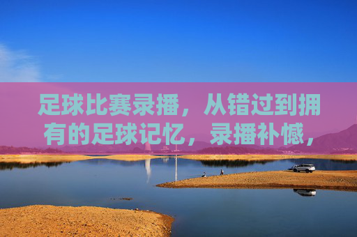 足球比赛录播,从错过到拥有的足球记忆,录播补憾,足忆长存