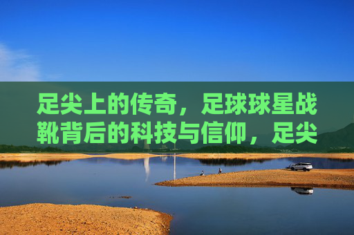 足尖上的传奇,足球球星战靴背后的科技与信仰,足尖战靴,球星传奇背后的科技与信仰