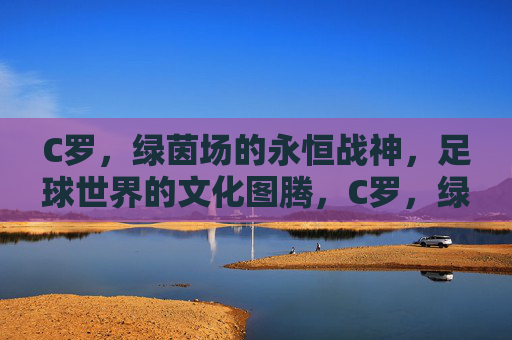 C罗,绿茵场的永恒战神,足球世界的文化图腾,C罗,绿茵永恒战神,足球文化图腾