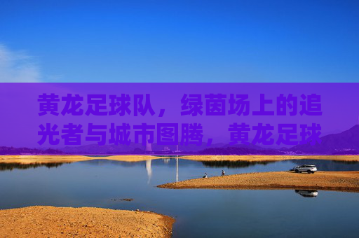 黄龙足球队,绿茵场上的追光者与城市图腾,黄龙足球队,绿茵追光者,城市图腾魂