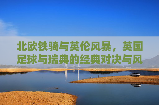 北欧铁骑与英伦风暴，英国足球与瑞典的经典对决与风格碰撞，北欧铁骑VS英伦风暴，瑞典与英国足球的经典风格对决