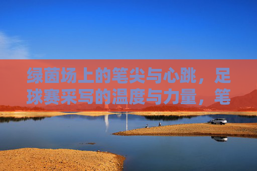 绿茵场上的笔尖与心跳，足球赛采写的温度与力量，笔尖与心跳，绿茵场采写的温度与力量