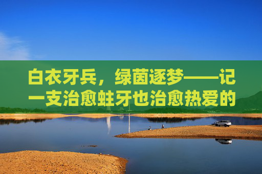 白衣牙兵，绿茵逐梦——记一支治愈蛀牙也治愈热爱的牙医足球队，白衣牙兵，绿茵治愈，蛀牙与热爱皆愈