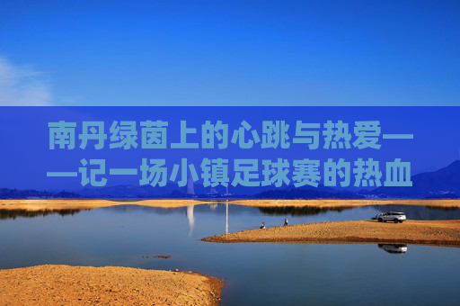 南丹绿茵上的心跳与热爱——记一场小镇足球赛的热血时光,南丹绿茵心跳与热爱,小镇足球赛热血时光