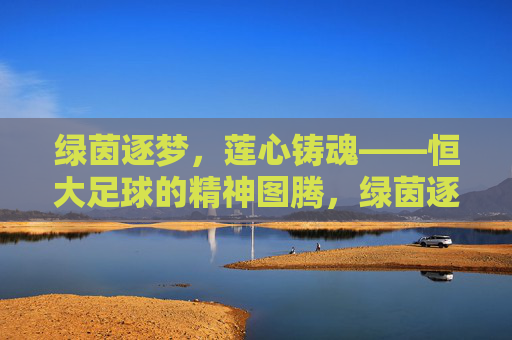 绿茵逐梦,莲心铸魂——恒大足球的精神图腾,绿茵逐梦,莲心铸魂——恒大足球的精神图腾