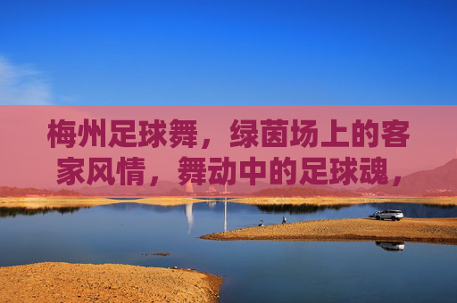 梅州足球舞,绿茵场上的客家风情,舞动中的足球魂,梅州足球舞,绿茵场上的客家足球魂