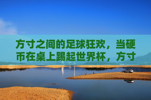 方寸之间的足球狂欢，当硬币在桌上踢起世界杯，方寸之间，硬币踢起世界杯狂欢