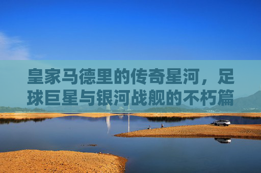 皇家马德里的传奇星河，足球巨星与银河战舰的不朽篇章，皇家马德里的巨星银河与不朽篇章