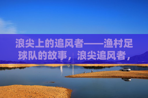 浪尖上的追风者——渔村足球队的故事,浪尖追风者,渔村足球队的足尖故事