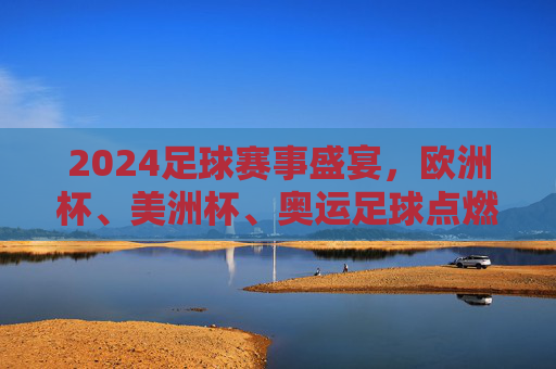 2024足球赛事盛宴，欧洲杯、美洲杯、奥运足球点燃全球激情，2024足球盛宴，欧洲杯、美洲杯、奥运足球燃动全球