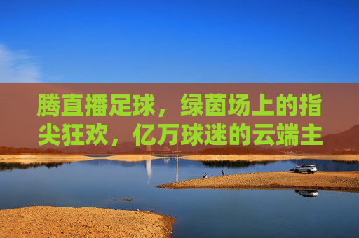 腾直播足球,绿茵场上的指尖狂欢,亿万球迷的云端主场,腾直播足球,云端绿茵的指尖狂欢主场