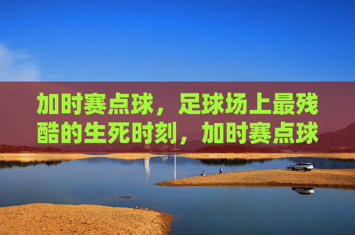 加时赛点球，足球场上最残酷的生死时刻，加时赛点球，足球场上最残酷的生死时刻