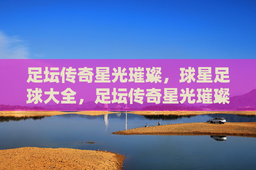 足坛传奇星光璀璨，球星足球大全，足坛传奇星光璀璨，球星大全